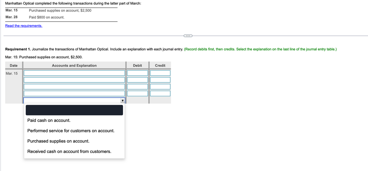 Manhattan Optical completed the following transactions during the latter part of March:
Mar. 15
Purchased supplies on account, $2,500
Mar. 28
Paid $800 on account.
Read the requirements.
Requirement 1. Journalize the transactions of Manhattan Optical. Include an explanation with each journal entry. (Record debits first, then credits. Select the explanation on the last line of the journal entry table.)
Mar. 15: Purchased supplies on account, $2,500.
Accounts and Explanation
Date
Mar. 15
Paid cash on account.
Performed service for customers on account.
Purchased supplies on account.
Received cash on account from customers.
Debit
Credit