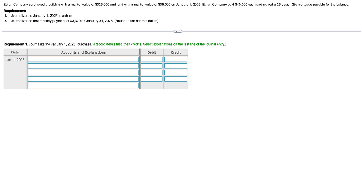 Ethan Company purchased a building with a market value of $325,000 and land with a market value of $35,000 on January 1, 2025. Ethan Company paid $40,000 cash and signed a 25-year, 12% mortgage payable for the balance.
Requirements
1.
Journalize the January 1, 2025, purchase.
2. Journalize the first monthly payment of $3,370 on January 31, 2025. (Round to the nearest dollar.)
Requirement 1. Journalize the January 1, 2025, purchase. (Record debits first, then credits. Select explanations on the last line of the journal entry.)
Date
Jan. 1, 2025
Accounts and Explanations
Debit
Credit