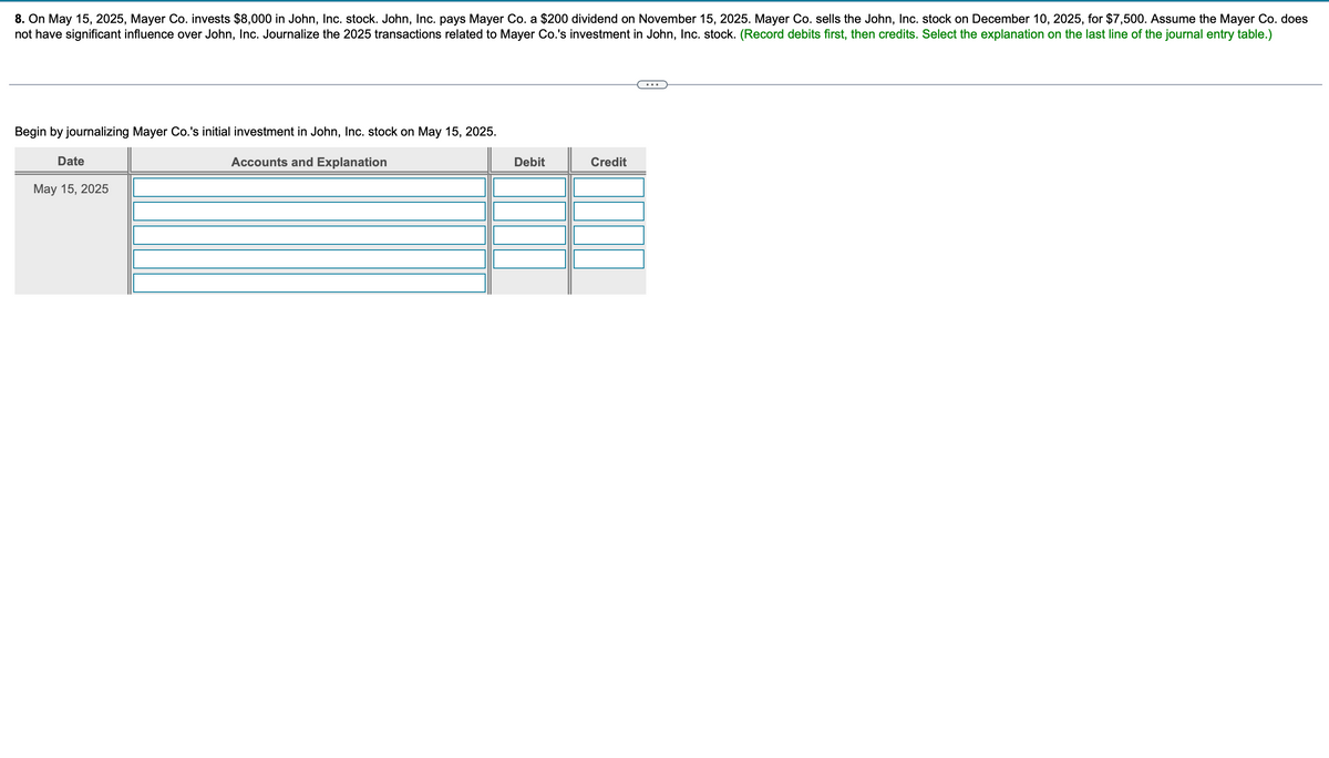 8. On May 15, 2025, Mayer Co. invests $8,000 in John, Inc. stock. John, Inc. pays Mayer Co. a $200 dividend on November 15, 2025. Mayer Co. sells the John, Inc. stock on December 10, 2025, for $7,500. Assume the Mayer Co. does
not have significant influence over John, Inc. Journalize the 2025 transactions related to Mayer Co.'s investment in John, Inc. stock. (Record debits first, then credits. Select the explanation on the last line of the journal entry table.)
Begin by journalizing Mayer Co.'s initial investment in John, Inc. stock on May 15, 2025.
Date
May 15, 2025
Accounts and Explanation
Debit
Credit