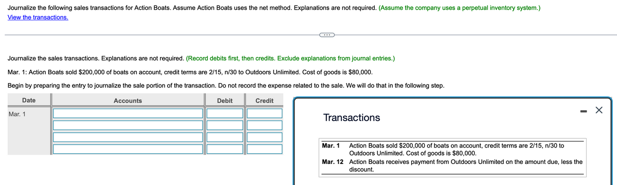 Journalize the following sales transactions for Action Boats. Assume Action Boats uses the net method. Explanations are not required. (Assume the company uses a perpetual inventory system.)
View the transactions.
...
Journalize the sales transactions. Explanations are not required. (Record debits first, then credits. Exclude explanations from journal entries.)
Mar. 1: Action Boats sold $200,000 of boats on account, credit terms are 2/15, n/30 to Outdoors Unlimited. Cost of goods is $80,000.
Begin by preparing the entry to journalize the sale portion of the transaction. Do not record the expense related to the sale. We will do that in the following step.
Date
Mar. 1
Accounts
Debit
Credit
Transactions
Mar. 1
Action Boats sold $200,000 of boats on account, credit terms are 2/15, n/30 to
Outdoors Unlimited. Cost of goods is $80,000.
-
Mar. 12 Action Boats receives payment from Outdoors Unlimited on the amount due, less the
discount.
☑