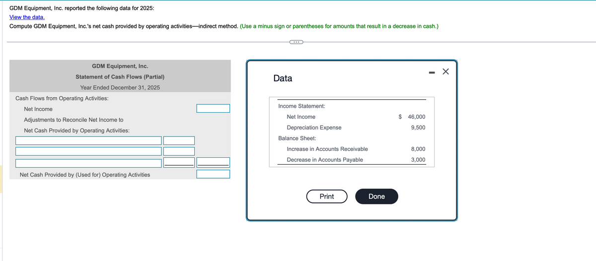 GDM Equipment, Inc. reported the following data for 2025:
View the data.
Compute GDM Equipment, Inc.'s net cash provided by operating activities-indirect method. (Use a minus sign or parentheses for amounts that result in a decrease in cash.)
GDM Equipment, Inc.
Statement of Cash Flows (Partial)
Year Ended December 31, 2025
Cash Flows from Operating Activities:
Net Income
Adjustments to Reconcile Net Income to
Net Cash Provided by Operating Activities:
Net Cash Provided by (Used for) Operating Activities
Data
...
Income Statement:
Net Income
Depreciation Expense
$ 46,000
9,500
Balance Sheet:
Increase in Accounts Receivable
8,000
Decrease in Accounts Payable
3,000
Print
Done
-
☑