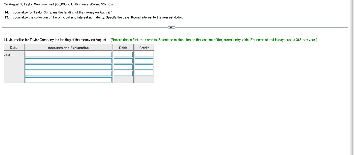 On August 1, Taylor Company lent $80,000 to L. King on a 90-day, 5% note.
14.
Journalize for Taylor Company the lending of the money on August 1.
15. Journalize the collection of the principal and interest at maturity. Specify the date. Round interest to the nearest dollar.
14. Journalize for Taylor Company the lending of the money on August 1. (Record debits first, then credits. Select the explanation on the last line of the journal entry table. For notes stated in days, use a 365-day year.)
Date
Aug. 1
Accounts and Explanation
Debit
Credit