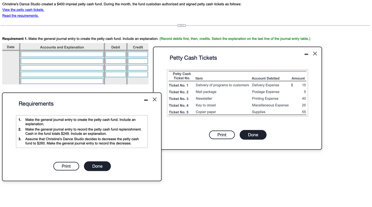 Christine's Dance Studio created a $400 imprest petty cash fund. During the month, the fund custodian authorized and signed petty cash tickets as follows:
View the petty cash tickets.
Read the requirements.
Requirement 1. Make the general journal entry to create the petty cash fund. Include an explanation. (Record debits first, then, credits. Select the explanation on the last line of the journal entry table.)
Accounts and Explanation
Date
Debit
Credit
Requirements
1.
Make the general journal entry to create the petty cash fund. Include an
explanation.
2.
3.
Make the general journal entry to record the petty cash fund replenishment.
Cash in the fund totals $249. Include an explanation.
Assume that Christine's Dance Studio decides to decrease the petty cash
fund to $260. Make the general journal entry to record this decrease.
Print
Done
Petty Cash Tickets
Petty Cash
Ticket No.
Item
Account Debited
Amount
Ticket No. 1
Ticket No. 2
Delivery of programs to customers Delivery Expense
Mail package
$
15
-
☑
Ticket No. 3
Ticket No. 4
Ticket No. 5
Newsletter
Key to closet
Copier paper
Postage Expense
Printing Expense
40
Miscellaneous Expense
Supplies
5055
25
Print
Done