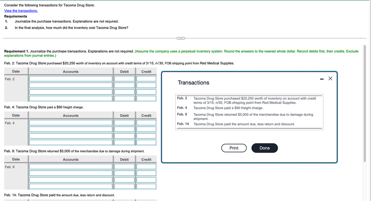Consider the following transactions for Tacoma Drug Store:
View the transactions.
Requirements
1.
Journalize the purchase transactions. Explanations are not required.
2.
In the final analysis, how much did the inventory cost Tacoma Drug Store?
Requirement 1. Journalize the purchase transactions. Explanations are not required. (Assume the company uses a perpetual inventory system. Round the answers to the nearest whole dollar. Record debits first, then credits. Exclude
explanations from journal entries.)
Feb. 2: Tacoma Drug Store purchased $20,250 worth of inventory on account with credit terms of 3/15, n/30, FOB shipping point from Red Medical Supplies.
Date
Feb. 2
Accounts
Feb. 4: Tacoma Drug Store paid a $90 freight charge.
Date
Feb. 4
Accounts
Debit
Credit
Transactions
Feb. 2
Tacoma Drug Store purchased $20,250 worth of inventory on account with credit
terms of 3/15, n/30, FOB shipping point from Red Medical Supplies.
Feb. 4
Tacoma Drug Store paid a $90 freight charge.
Debit
Credit
Feb. 9
Tacoma Drug Store returned $5,000 of the merchandise due to damage during
shipment.
Feb. 14
Tacoma Drug Store paid the amount due, less return and discount.
Feb. 9: Tacoma Drug Store returned $5,000 of the merchandise due to damage during shipment.
Date
Feb. 9
Accounts
Feb. 14: Tacoma Drug Store paid the amount due, less return and discount.
Debit
Credit
Print
Done
-
