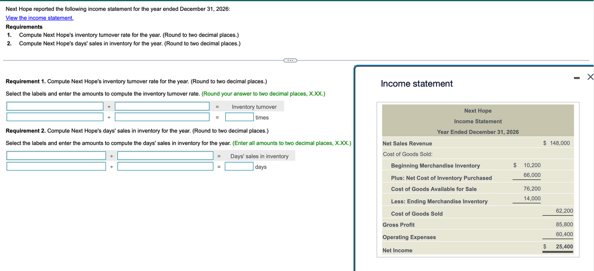 Next Hope reported the following income statement for the year ended December 31, 2026:
View the income statement.
Requirements
1.
2.
Compute Next Hope's inventory turnover rate for the year. (Round to two decimal places.)
Compute Next Hope's days' sales in inventory for the year. (Round to two decimal places.)
...
Requirement 1. Compute Next Hope's inventory turnover rate for the year. (Round to two decimal places.)
Select the labels and enter the amounts to compute the inventory turnover rate. (Round your answer to two decimal places, X.XX.)
Income statement
=
Inventory turnover
=
times
Next Hope
Income Statement
Year Ended December 31, 2026
Requirement 2. Compute Next Hope's days' sales in inventory for the year. (Round to two decimal places.)
÷
÷
Select the labels and enter the amounts to compute the days' sales in inventory for the year. (Enter all amounts to two decimal places, X.XX.)
Days' sales in inventory
days
Net Sales Revenue
$ 148,000
Cost of Goods Sold:
=
Beginning Merchandise Inventory
10,200
66,000
Plus: Net Cost of Inventory Purchased
Cost of Goods Available for Sale
76,200
14,000
Less: Ending Merchandise Inventory
62,200
Cost of Goods Sold
Gross Profit
85,800
60,400
Operating Expenses
$ 25,400
Net Income
-
☑