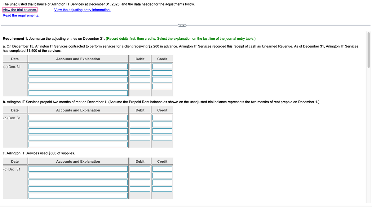 The unadjusted trial balance of Arlington IT Services at December 31, 2025, and the data needed for the adjustments follow.
View the trial balance.
View the adjusting entry information.
Read
the requirements.
Requirement 1. Journalize the adjusting entries on December 31. (Record debits first, then credits. Select the explanation on the last line of the journal entry table.)
a. On December 15, Arlington IT Services contracted to perform services for a client receiving $2,200 in advance. Arlington IT Services recorded this receipt of cash as Unearned Revenue. As of December 31, Arlington IT Services
has completed $1,500 of the services.
Date
(a) Dec. 31
Accounts and Explanation
c. Arlington IT Services used $500 of supplies.
Date
b. Arlington IT Services prepaid two months of rent on December 1. (Assume the Prepaid Rent balance as shown on the unadjusted trial balance represents the two months of rent prepaid on December 1.)
Date
Accounts and Explanation
Credit
(b) Dec. 31
(c) Dec. 31
Debit
Accounts and Explanation
Debit
Credit
Debit
Credit