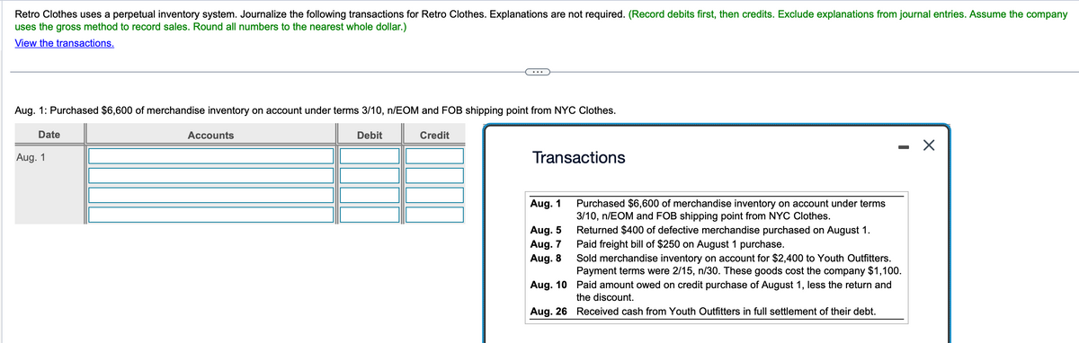 Retro Clothes uses a perpetual inventory system. Journalize the following transactions for Retro Clothes. Explanations are not required. (Record debits first, then credits. Exclude explanations from journal entries. Assume the company
uses the gross method to record sales. Round all numbers to the nearest whole dollar.)
View the transactions.
Aug. 1: Purchased $6,600 of merchandise inventory on account under terms 3/10, n/EOM and FOB shipping point from NYC Clothes.
Date
Aug. 1
Accounts
Debit
Credit
Transactions
Aug. 1
Aug. 5
Aug. 7
Aug. 8
Purchased $6,600 of merchandise inventory on account under terms
3/10, n/EOM and FOB shipping point from NYC Clothes.
Returned $400 of defective merchandise purchased on August 1.
Paid freight bill of $250 on August 1 purchase.
Sold merchandise inventory on account for $2,400 to Youth Outfitters.
Payment terms were 2/15, n/30. These goods cost the company $1,100.
Aug. 10 Paid amount owed on credit purchase of August 1, less the return and
the discount.
Aug. 26 Received cash from Youth Outfitters in full settlement of their debt.
☑