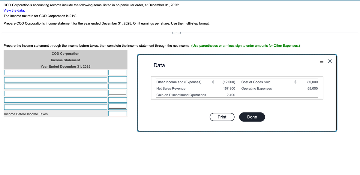 COD Corporation's accounting records include the following items, listed in no particular order, at December 31, 2025:
View the data.
The income tax rate for COD Corporation is 21%.
Prepare COD Corporation's income statement for the year ended December 31, 2025. Omit earnings per share. Use the multi-step format.
Prepare the income statement through the income before taxes, then complete the income statement through the net income. (Use parentheses or a minus sign to enter amounts for Other Expenses.)
COD Corporation
Income Statement
Year Ended December 31, 2025
Data
Income Before Income Taxes
-
Other Income and (Expenses)
$
Net Sales Revenue
Gain on Discontinued Operations
(12,000)
167,800
2,400
Cost of Goods Sold
80,000
Operating Expenses
55,000
Print
Done
☑
