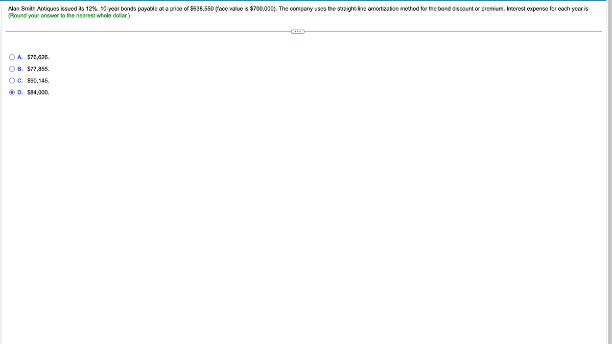 Alan Smith Antiques issued its 12%, 10-year bonds payable at a price of $638,550 (face value is $700,000). The company uses the straight-line amortization method for the bond discount or premium. Interest expense for each year is
(Round your answer to the nearest whole dollar.)
A. $76,626.
B. $77,855.
C. $90,145.
D. $84,000.
...