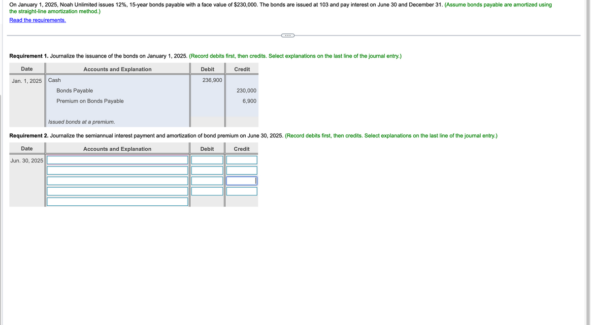 On January 1, 2025, Noah Unlimited issues 12%, 15-year bonds payable with a face value of $230,000. The bonds are issued at 103 and pay interest on June 30 and December 31. (Assume bonds payable are amortized using
the straight-line amortization method.)
Read the requirements.
Requirement 1. Journalize the issuance of the bonds on January 1, 2025. (Record debits first, then credits. Select explanations on the last line of the journal entry.)
Date
Jan. 1, 2025
Cash
Accounts and Explanation
Bonds Payable
Premium on Bonds Payable
Debit
Credit
236,900
230,000
6,900
Issued bonds at a premium.
Requirement 2. Journalize the semiannual interest payment and amortization of bond premium on June 30, 2025. (Record debits first, then credits. Select explanations on the last line of the journal entry.)
Date
Accounts and Explanation
Debit
Credit
Jun. 30, 2025