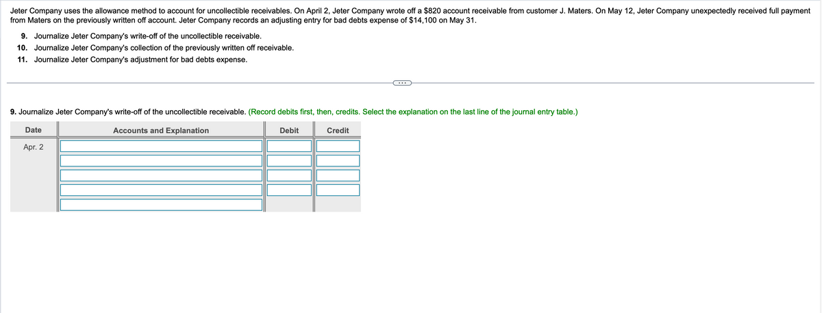 Jeter Company uses the allowance method to account for uncollectible receivables. On April 2, Jeter Company wrote off a $820 account receivable from customer J. Maters. On May 12, Jeter Company unexpectedly received full payment
from Maters on the previously written off account. Jeter Company records an adjusting entry for bad debts expense of $14,100 on May 31.
9. Journalize Jeter Company's write-off of the uncollectible receivable.
10. Journalize Jeter Company's collection of the previously written off receivable.
11. Journalize Jeter Company's adjustment for bad debts expense.
9. Journalize Jeter Company's write-off of the uncollectible receivable. (Record debits first, then, credits. Select the explanation on the last line of the journal entry table.)
Date
Apr. 2
Accounts and Explanation
Debit
Credit