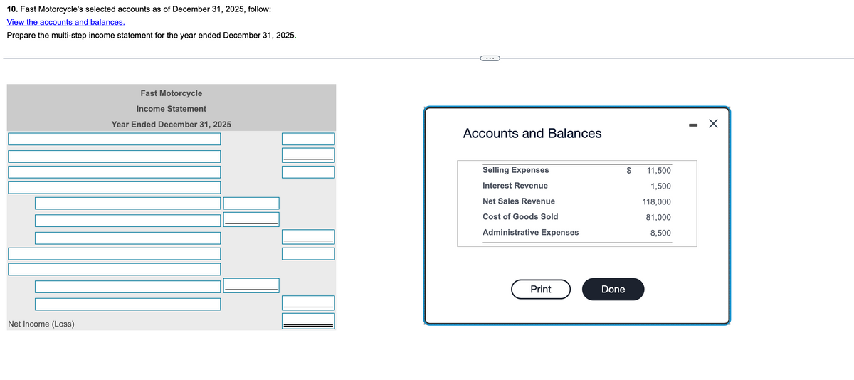 10. Fast Motorcycle's selected accounts as of December 31, 2025, follow:
View the accounts and balances.
Prepare the multi-step income statement for the year ended December 31, 2025.
Net Income (Loss)
Fast Motorcycle
Income Statement
Year Ended December 31, 2025
Accounts and Balances
Selling Expenses
Interest Revenue
$
11,500
1,500
Net Sales Revenue
118,000
Cost of Goods Sold
81,000
Administrative Expenses
8,500
Print
Done
☑