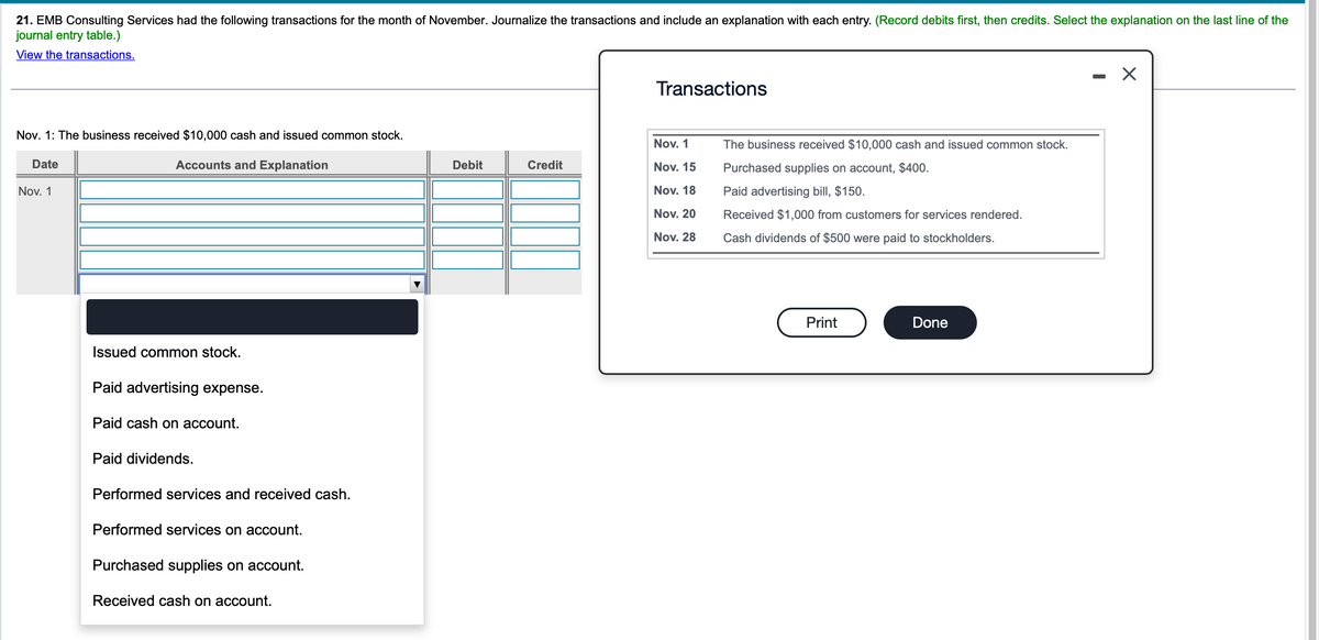 21. EMB Consulting Services had the following transactions for the month of November. Journalize the transactions and include an explanation with each entry. (Record debits first, then credits. Select the explanation on the last line of the
journal entry table.)
View the transactions.
Nov. 1: The business received $10,000 cash and issued common stock.
Accounts and Explanation
Date
Nov. 1
Issued common stock.
Paid advertising expense.
Paid cash on account.
Paid dividends.
Performed services and received cash.
Performed services on account.
Purchased supplies on account.
Received cash on account.
Debit
Credit
Transactions
Nov. 1
Nov. 15
Nov. 18
Nov. 20
Nov. 28
The business received $10,000 cash and issued common stock.
Purchased supplies on account, $400.
Paid advertising bill, $150.
Received $1,000 from customers for services rendered.
Cash dividends of $500 were paid to stockholders.
Print
Done
X