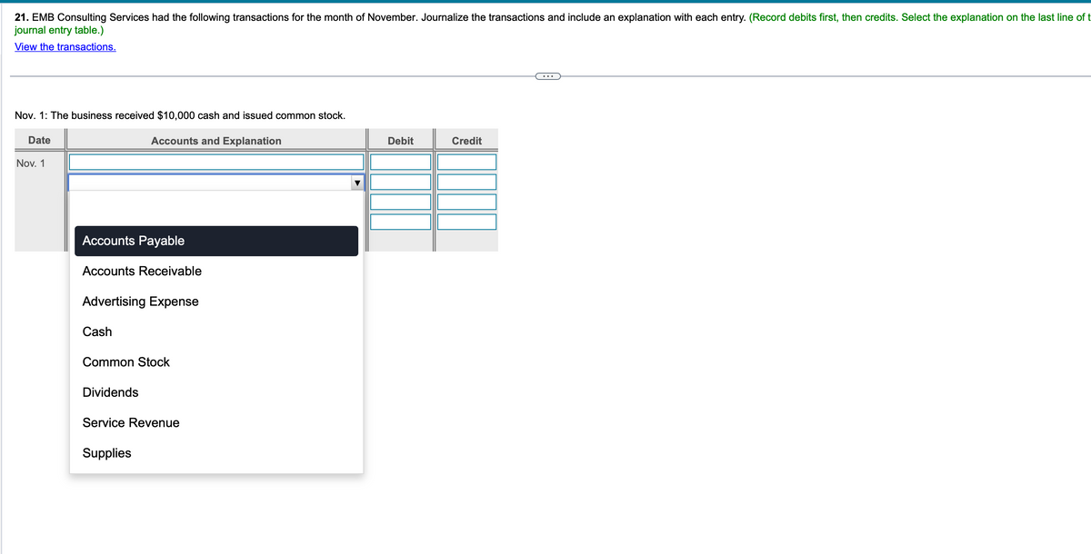 21. EMB Consulting Services had the following transactions for the month of November. Journalize the transactions and include an explanation with each entry. (Record debits first, then credits. Select the explanation on the last line of t
journal entry table.)
View the transactions.
Nov. 1: The business received $10,000 cash and issued common stock.
Accounts and Explanation
Date
Nov. 1
Accounts Payable
Accounts Receivable
Advertising Expense
Cash
Common Stock
Dividends
Service Revenue
Supplies
Debit
Credit