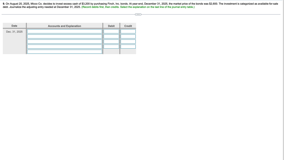 9. On August 20, 2025, Micco Co. decides to invest excess cash of $3,200 by purchasing Finch, Inc. bonds. At year-end, December 31, 2025, the market price of the bonds was $2,600. The investment is categorized as available-for-sale
debt. Journalize the adjusting entry needed at December 31, 2025. (Record debits first, then credits. Select the explanation on the last line of the journal entry table.)
Date
Accounts and Explanation
Debit
Credit
Dec. 31, 2025
