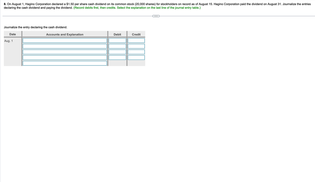 8. On August 1, Hagino Corporation declared a $1.50 per share cash dividend on its common stock (20,000 shares) for stockholders on record as of August 15. Hagino Corporation paid the dividend on August 31. Journalize the entries
declaring the cash dividend and paying the dividend. (Record debits first, then credits. Select the explanation on the last line of the journal entry table.)
Journalize the entry declaring the cash dividend.
Date
Aug. 1
Accounts and Explanation
Debit
Credit
