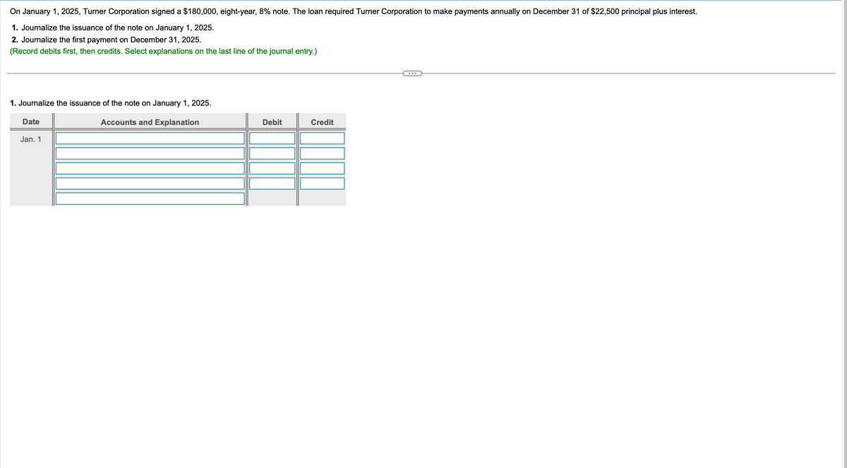 On January 1, 2025, Turner Corporation signed a $180,000, eight-year, 8% note. The loan required Turner Corporation to make payments annually on December 31 of $22,500 principal plus interest.
1. Journalize the issuance of the note on January 1, 2025.
2. Journalize the first payment on December 31, 2025.
(Record debits first, then credits. Select explanations on the last line of the journal entry.)
1. Journalize the issuance of the note on January 1, 2025.
Date
Jan. 1
Accounts and Explanation
Debit
Credit
...