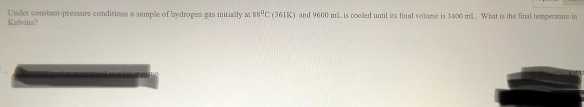 Under constant-pressure conditions a sample of hydrogen gas initially at 88°C (361K) and 9600 mL is cooled until its final volume is 3400 mL. What is the final temperature in
Kelvins?
estion 4of 12
