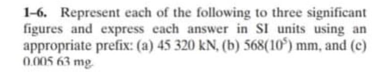 1-6. Represent each of the following to three significant
figures and express each answer in SI units using an
appropriate prefix: (a) 45 320 kN, (b) 568(10) mm, and (c)
0.005 63 mg.
