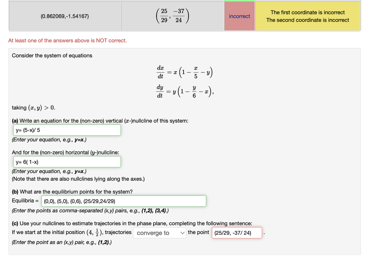 (0.862069,-1.54167)
At least one of the answers above is NOT correct.
Consider the system of equations
25 -37
"
29 24
And for the (non-zero) horizontal (y-)nullcline:
y= 6(1-x)
(Enter your equation, e.g., y=x.)
(Note that there are also nullclines lying along the axes.)
dx
dt
dy
dt
= x
x (1-5-3)
Y
y (1 - 3 / - x),
6
= y
taking (x, y) > 0.
(a) Write an equation for the (non-zero) vertical (x-)nullcline of this system:
y=(5-x)/5
(Enter your equation, e.g., y=x.)
(b) What are the equilibrium points for the system?
Equilibria =
(0,0), (5,0), (0,6), (25/29,24/29)
(Enter the points as comma-separated (x,y) pairs, e.g., (1,2), (3,4).)
incorrect
(c) Use your nullclines to estimate trajectories in the phase plane, completing the following sentence:
If we start at the initial position (4,1), trajectories converge to ✓the point (25/29, -37/24)
(Enter the point as an (x,y) pair, e.g., (1,2).)
The first coordinate is incorrect
The second coordinate is incorrect