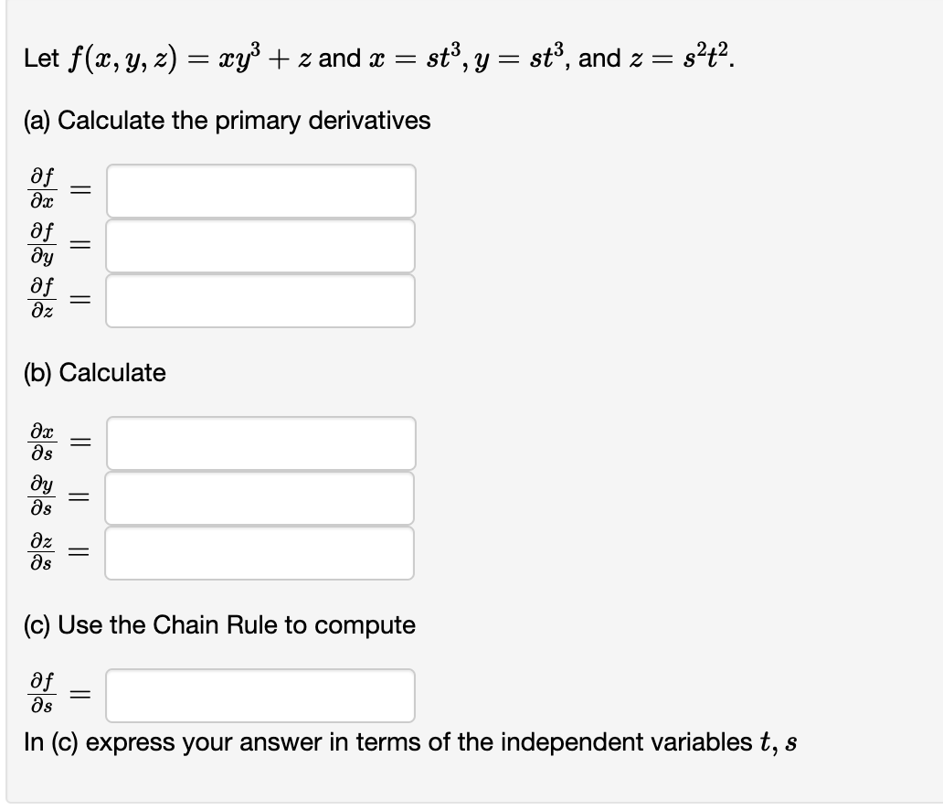 Let f(x, y, z) = xy³ + z and x = = st³, y = st³, and z =
= s²t².
(a) Calculate the primary derivatives
af
?x
af
ду
af
əz
?x
Əs
(b) Calculate
ду
Əs
||
əz
მs
|| ||
||
||
||
(c) Use the Chain Rule to compute
af
Əs
In (c) express your answer in terms of the independent variables t, s
=