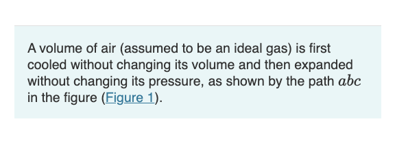A volume of air (assumed to be an ideal gas) is first
cooled without changing its volume and then expanded
without changing its pressure, as shown by the path abc
in the figure (Figure 1).