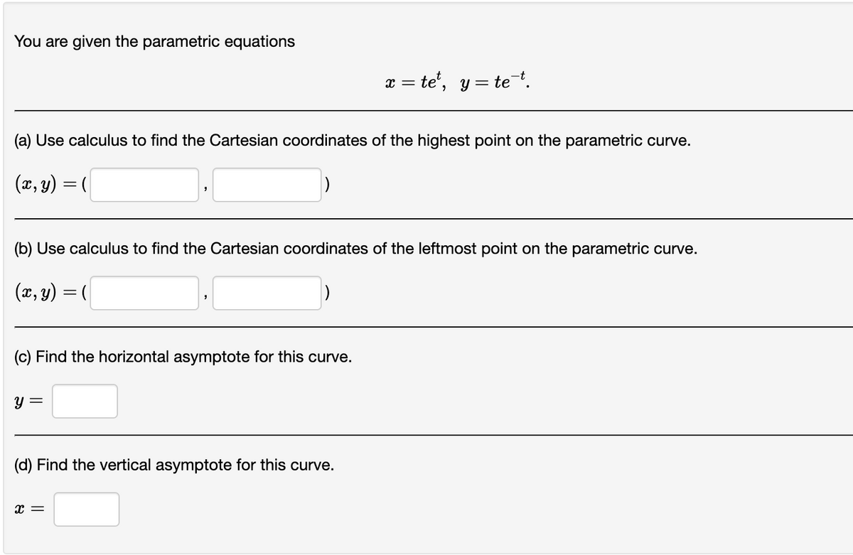 You are given the parametric equations
(a) Use calculus to find the Cartesian coordinates of the highest point on the parametric curve.
(x, y) = (
(b) Use calculus to find the Cartesian coordinates of the leftmost point on the parametric curve.
(x, y) = (
(c) Find the horizontal asymptote for this curve.
y =
x = te¹, y = te¯t.
(d) Find the vertical asymptote for this curve.
X =