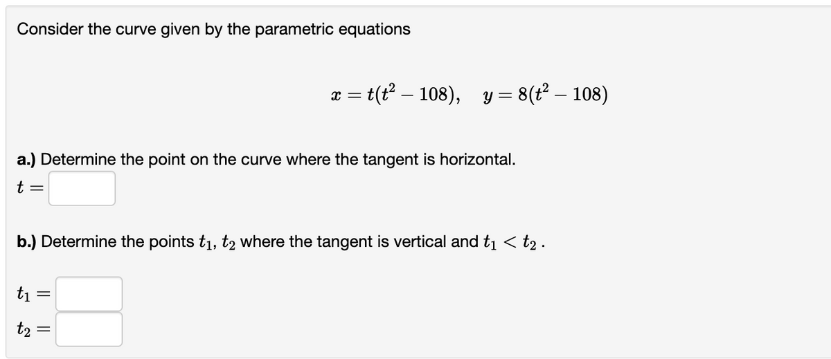 Consider the curve given by the parametric equations
a.) Determine the point on the curve where the tangent is horizontal.
t =
b.) Determine the points t₁, t2 where the tangent is vertical and t₁ < t₂ .
5
t₁
=
x = t(t² — 108), y = 8(t² — 108)
t₂ =
||