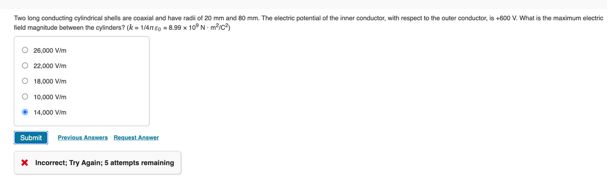 Two long conducting cylindrical shells are coaxial and have radii of 20 mm and 80 mm. The electric potential of the inner conductor, with respect to the outer conductor, is +600 V. What is the maximum electric
field magnitude between the cylinders? (k = 1/470 = 8.99 x 109 Nm²/C²)
26,000 V/m
22,000 V/m
O 18,000 V/m
O 10,000 V/m
Ⓒ 14,000 V/m
Submit Previous Answers Request Answer
X Incorrect; Try Again; 5 attempts remaining