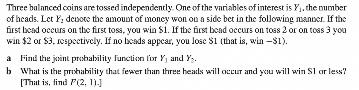 Three balanced coins are tossed independently. One of the variables of interest is Y₁, the number
of heads. Let Y₂ denote the amount of money won on a side bet in the following manner. If the
first head occurs on the first toss, you win $1. If the first head occurs on toss 2 or on toss 3 you
win $2 or $3, respectively. If no heads appear, you lose $1 (that is, win -$1).
a Find the joint probability function for Y₁ and Y2.
b
What is the probability that fewer than three heads will occur and you will win $1 or less?
[That is, find F(2, 1).]