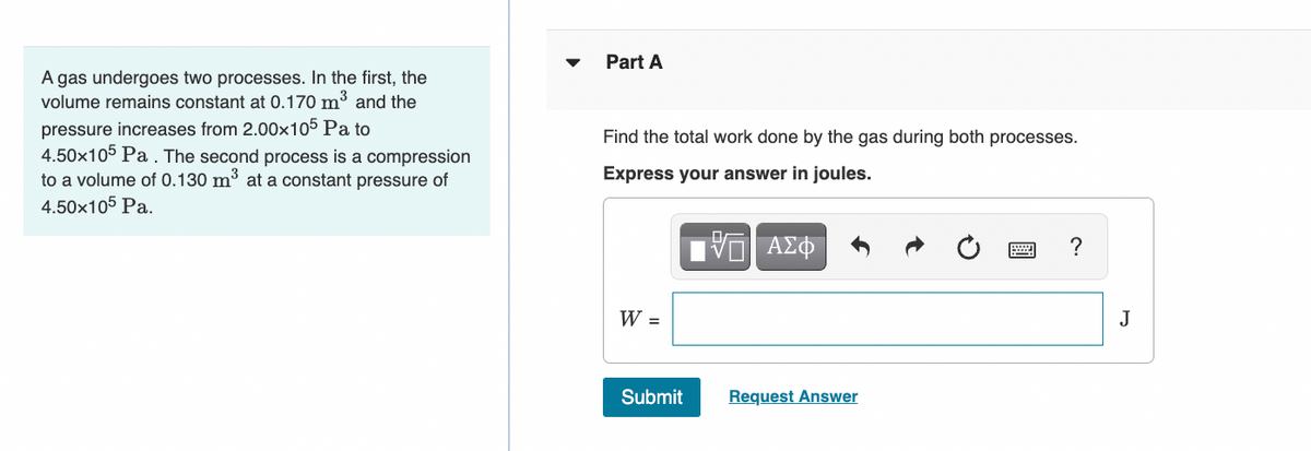 A gas undergoes two processes. In the first, the
volume remains constant at 0.170 m³ and the
pressure increases from 2.00x105 Pa to
4.50x105 Pa. The second process is a compression
to a volume of 0.130 m³ at a constant pressure of
4.50x105 Pa.
Part A
Find the total work done by the gas during both processes.
Express your answer in joules.
IVE ΑΣΦ
W =
Submit
Request Answer
?
J