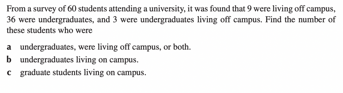 From a survey of 60 students attending a university, it was found that 9 were living off campus,
36 were undergraduates, and 3 were undergraduates living off campus. Find the number of
these students who were
a undergraduates, were living off campus, or both.
b undergraduates living on campus.
c
graduate students living on campus.