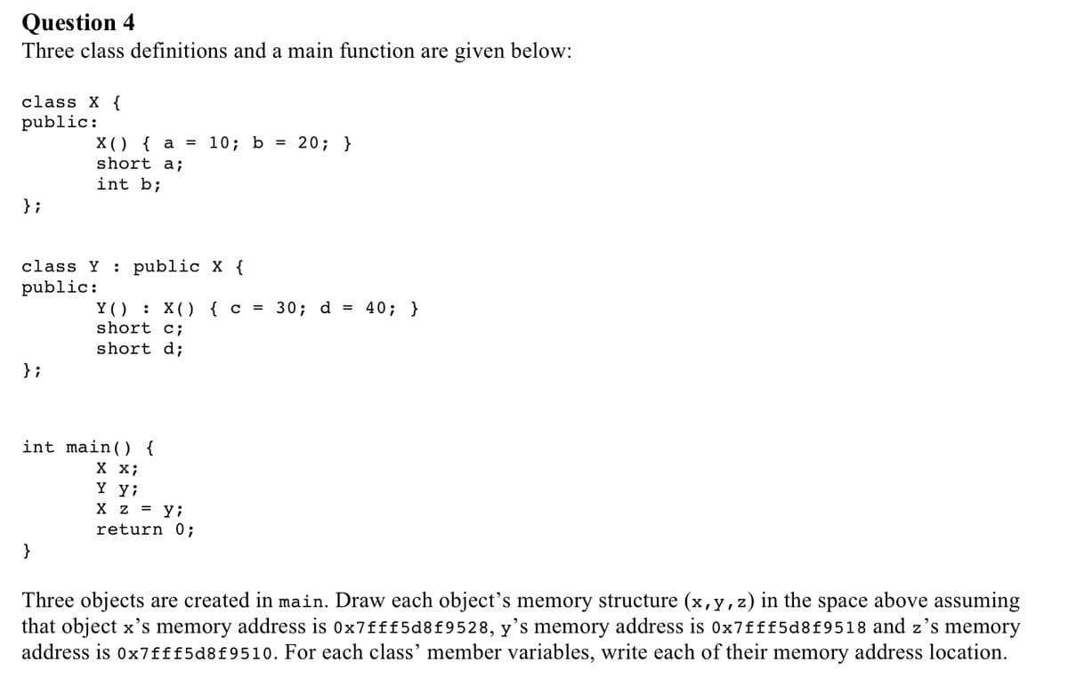 Question 4
Three class definitions and a main function are given below:
class X {
public:
};
X() { a =
short a;
int b;
class Y : public X {
public:
;
}
int main() {
X X;
10; b = 20; }
Y(): X() { c = 30; d = 40; }
short c;
short d;
Y yi
X z = y;
return 0;
above assuming
Three objects are created in main. Draw each object's memory structure (x, y, z) in the space
that object x's memory address is 0x7fff5d8f9528, y's memory address is 0x7fff5d8f9518 and z's memory
address is 0x7fff5d8f9510. For each class' member variables, write each of their memory address location.