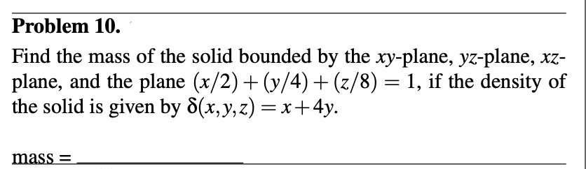 Problem 10.
Find the mass of the solid bounded by the xy-plane, yz-plane, xz-
plane, and the plane (x/2) + (y/4) + (z/8) = 1, if the density of
the solid is given by 8(x, y, z)=x+4y.
mass=