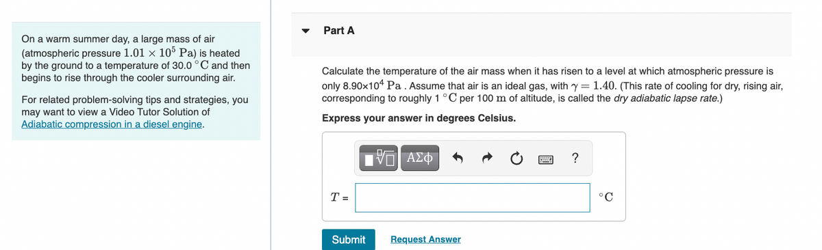 On a warm summer day, a large mass of air
(atmospheric pressure 1.01 x 105 Pa) is heated
by the ground to a temperature of 30.0 °C and then
begins to rise through the cooler surrounding air.
For related problem-solving tips and strategies, you
may want to view a Video Tutor Solution of
Adiabatic compression in a diesel engine.
Part A
Calculate the temperature of the air mass when it has risen to a level at which atmospheric pressure is
only 8.90x104 Pa. Assume that air is an ideal gas, with y = 1.40. (This rate of cooling for dry, rising air,
corresponding to roughly 1 °C per 100 m of altitude, is called the dry adiabatic lapse rate.)
Express your answer in degrees Celsius.
T =
Submit
VE ΑΣΦ
Request Answer
?
°C