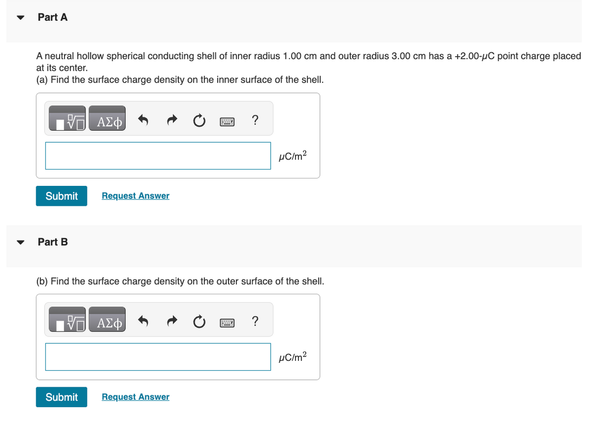 Part A
A neutral hollow spherical conducting shell of inner radius 1.00 cm and outer radius 3.00 cm has a +2.00-μC point charge placed
at its center.
(a) Find the surface charge density on the inner surface of the shell.
17 ΑΣΦ
Submit
Part B
Request Answer
(b) Find the surface charge density on the outer surface of the shell.
ΑΣΦ
Submit Request Answer
μC/m²
?
μC/m²