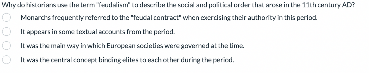 Why do historians use the term "feudalism" to describe the social and political order that arose in the 11th century AD?
Monarchs frequently referred to the "feudal contract" when exercising their authority in this period.
It appears in some textual accounts from the period.
It was the main way in which European societies were governed at the time.
It was the central concept binding elites to each other during the period.