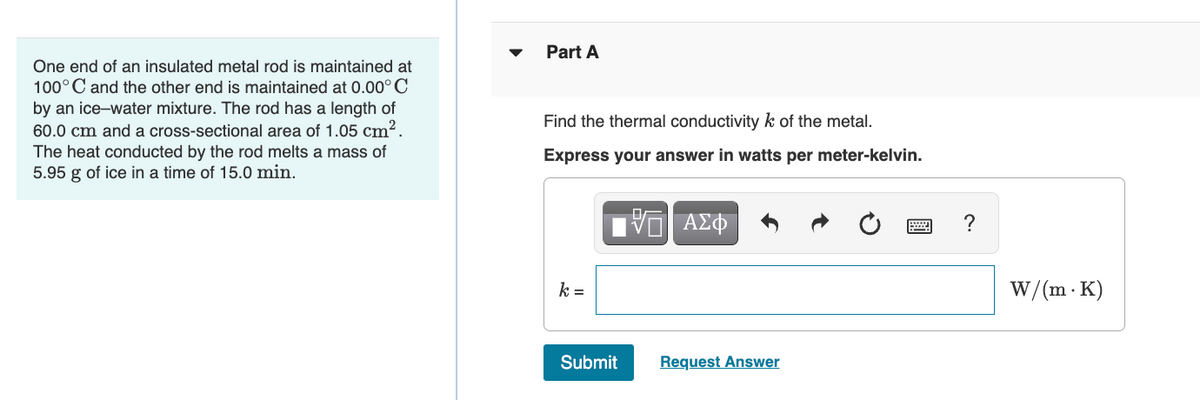 One end of an insulated metal rod is maintained at
100°C and the other end is maintained at 0.00°C
by an ice-water mixture. The rod has a length of
60.0 cm and a cross-sectional area of 1.05 cm².
The heat conducted by the rod melts a mass of
5.95 g of ice in a time of 15.0 min.
Part A
Find the thermal conductivity k of the metal.
Express your answer in watts per meter-kelvin.
15. ΑΣΦ
k =
Submit
Request Answer
www.
?
W/(m. K)
