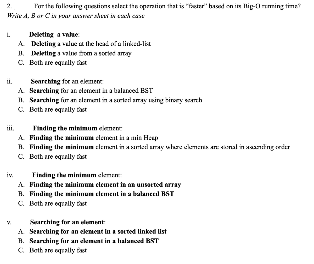 ---

### Understanding Big-O Notation in Various Data Structures

#### For the following questions, select the operation that is “faster” based on its Big-O running time.
**Write A, B, or C in your answer sheet in each case.**

i. **Deleting a value:**

- **A.** Deleting a value at the head of a linked-list
- **B.** Deleting a value from a sorted array
- **C.** Both are equally fast

ii. **Searching for an element:**

- **A.** Searching for an element in a balanced BST
- **B.** Searching for an element in a sorted array using binary search
- **C.** Both are equally fast

iii. **Finding the minimum element:**

- **A.** Finding the minimum element in a min Heap
- **B.** Finding the minimum element in a sorted array where elements are stored in ascending order
- **C.** Both are equally fast

iv. **Finding the minimum element:**

- **A.** Finding the minimum element in an unsorted array
- **B.** Finding the minimum element in a balanced BST
- **C.** Both are equally fast

v. **Searching for an element:**

- **A.** Searching for an element in a sorted linked list
- **B.** Searching for an element in a balanced BST
- **C.** Both are equally fast

*Explanations:*

1. **Deleting a value:**
    - **Linked List:** Removing the head of a linked list is an O(1) operation, as it involves reassigning the head pointer.
    - **Sorted Array:** Deleting a value can be O(n) due to the need for shifting elements.
   
2. **Searching for an element:**
    - **Balanced BST (Binary Search Tree):** Searching is O(log n).
    - **Sorted Array with Binary Search:** Also O(log n).
  
3. **Finding the minimum element:**
    - **Min Heap:** The minimum element is always at the root, making it an O(1) operation.
    - **Sorted Array (ascending order):** The minimum element is the first element in the array, so it is O(1).
 
4. **Finding the minimum element:**
    - **Unsorted Array:** Finding the minimum requires scanning all elements, making it an