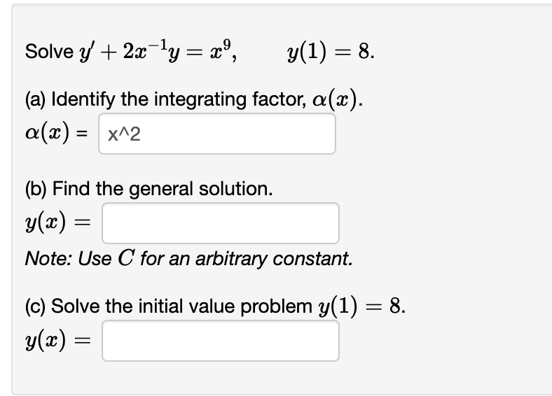 Solve y' + 2x ¹y = x²,
y(1) = 8.
(a) Identify the integrating factor, a (x).
a(x) = x^2
(b) Find the general solution.
y(x) =
Note: Use C for an arbitrary constant.
(c) Solve the initial value problem y(1) = 8.
y(x) =