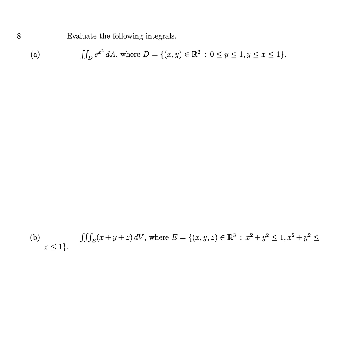 ## Evaluate the following integrals.

### (a)
\[ \iint_{D} e^{x^2} \, dA, \]
where \( D = \{(x, y) \in \mathbb{R}^2 : 0 \leq y \leq 1, y \leq x \leq 1 \}. \)

### (b)
\[ \iiint_{E} (x + y + z) \, dV, \]
where \( E = \{(x, y, z) \in \mathbb{R}^3 : x^2 + y^2 \leq 1, x^2 + y^2 \leq z \leq 1 \}. \)