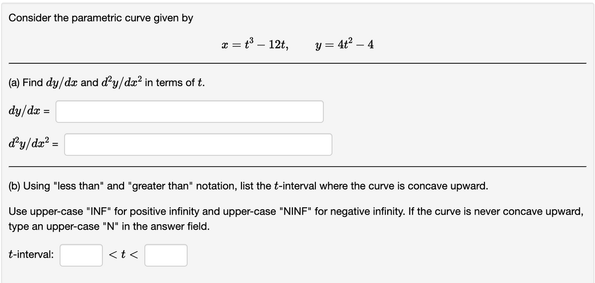 Consider the parametric curve given by
(a) Find dy/dx and d²y/dx² in terms of t.
dy/dx
d²y/dx² =
t-interval:
x = t³ – 12t,
(b) Using "less than" and "greater than" notation, list the t-interval where the curve is concave upward.
Use upper-case "INF" for positive infinity and upper-case "NINF" for negative infinity. If the curve is never concave upward,
type an upper-case "N" in the answer field.
<t<
y = 4t² — 4