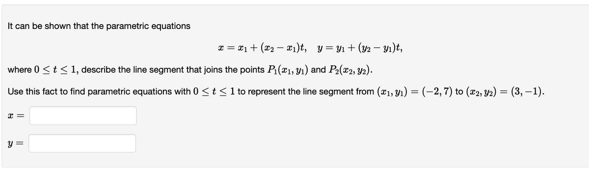 It can be shown that the parametric equations
x = x₁ + (x2 − x₁)t, y=Y₁+ (Y2 − Y₁)t,
where 0 ≤ t ≤ 1, describe the line segment that joins the points P₁(x₁, y₁) and P₂(x2, y₂).
Use this fact to find parametric equations with 0 ≤ t ≤ 1 to represent the line segment from (x₁, y1) = (−2, 7) to (x2, Y2) = (3,−1).
x =
y =