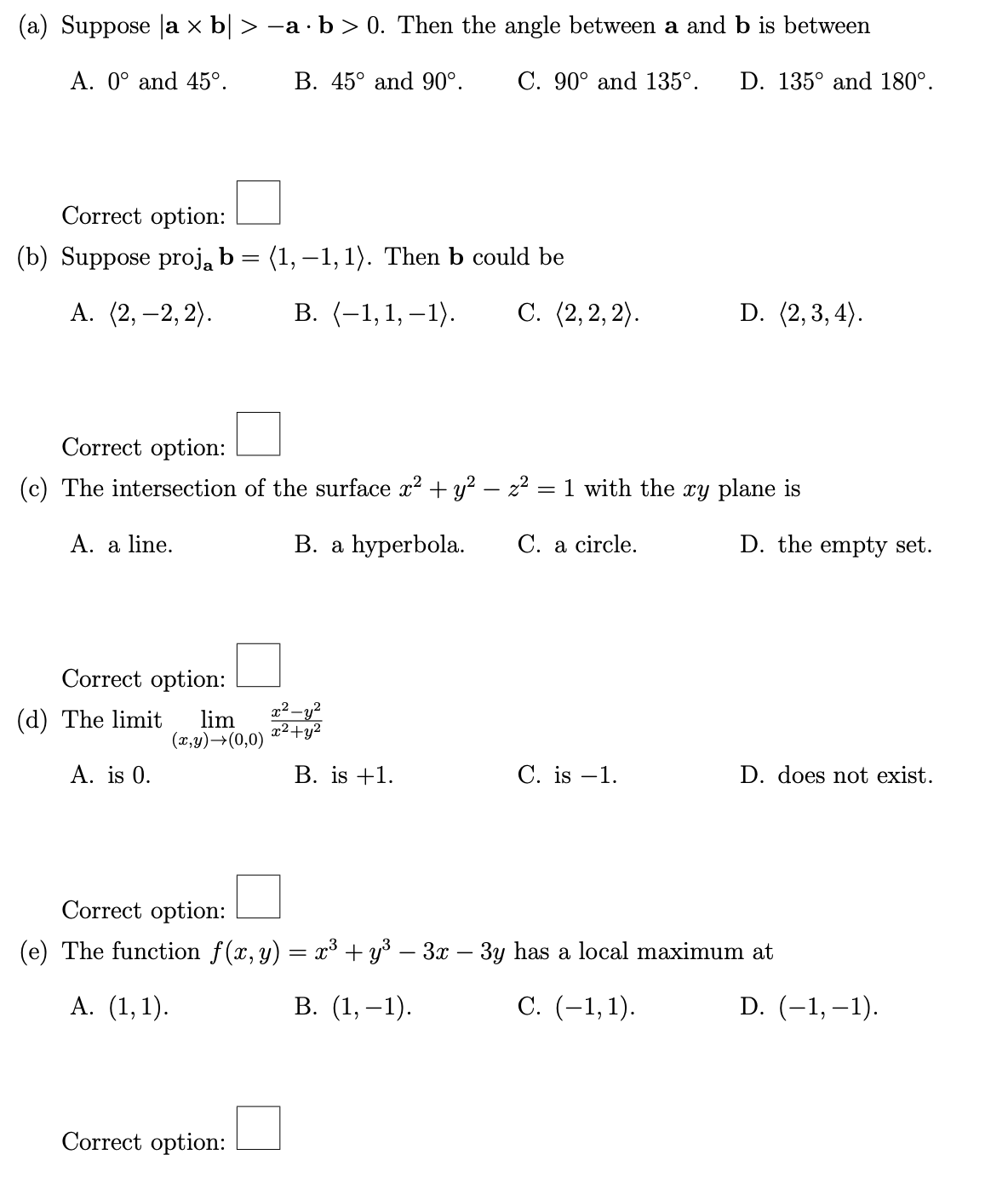 (a) Suppose a x b| > -a · b > 0. Then the angle between a and b is between
A. 0° and 45°.
B. 45° and 90°. C. 90° and 135°. D. 135° and 180°.
Correct option:
(b) Suppose proj₂ b = (1, -1, 1). Then b could be
A. (2, -2,2).
Correct option:
=
(c) The intersection of the surface x² + y² - z²
B. a hyperbola.
A. a line.
Correct option:
(d) The limit lim
A. is 0.
(x,y) →(0,0)
B. (-1,1,-1). C. (2,2,2).
Correct option:
x² - y²
x²+y²
B. is +1.
1 with the xy plane is
C. a circle.
D. (2,3,4).
C. is -1.
D. the empty set.
D. does not exist.
Correct option:
(e) The function f(x, y) = x³ + y³ − 3x − 3y has a local maximum at
A. (1,1).
B. (1,-1).
C. (-1,1).
D. (-1,-1).