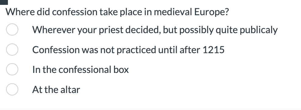 Where did confession take place in medieval Europe?
Wherever your priest decided, but possibly quite publicaly
Confession was not practiced until after 1215
In the confessional box
At the altar