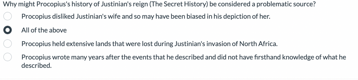 **Why might Procopius's history of Justinian's reign (The Secret History) be considered a problematic source?**

- ◯ Procopius disliked Justinian's wife and so may have been biased in his depiction of her.
- ● All of the above
- ◯ Procopius held extensive lands that were lost during Justinian's invasion of North Africa.
- ◯ Procopius wrote many years after the events that he described and did not have firsthand knowledge of what he described.

---

Explanation:

This question explores potential reasons why the historical account "The Secret History" by Procopius might be considered problematic. The possible reasons provided include:

1. Bias due to personal dislike of Justinian’s wife
2. Cumulative bias as the answer 'All of the above' suggests that multiple factors may have contributed to the problem
3. Personal loss of land which may have influenced Procopius’s perspective
4. Lack of firsthand knowledge due to the time gap between the events and when Procopius wrote about them.

The correct answer chosen here is "All of the above," indicating that all the mentioned reasons might collectively contribute to the potential biases and problematic nature of this historical source.