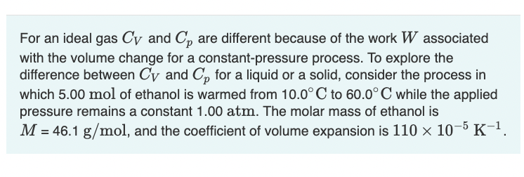 For an ideal gas Cy and Cp are different because of the work W associated
with the volume change for a constant-pressure process. To explore the
difference between Cy and Cp for a liquid or a solid, consider the process in
which 5.00 mol of ethanol is warmed from 10.0°C to 60.0°C while the applied
pressure remains a constant 1.00 atm. The molar mass of ethanol is
M = 46.1 g/mol, and the coefficient of volume expansion is 110 × 10-5 K-¹.