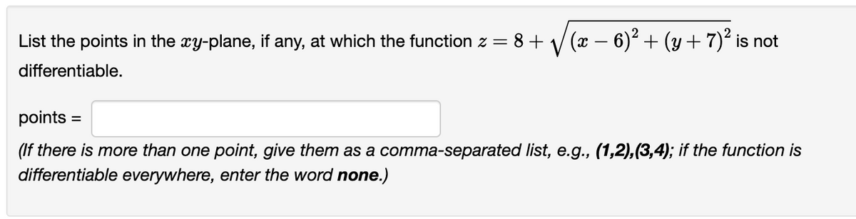 List the points in the xy-plane, if any, at which the function z = 8 + √(x − 6)² + (y + 7)² is not
differentiable.
points=
(If there is more than one point, give them as a comma-separated list, e.g., (1,2),(3,4); if the function is
differentiable everywhere, enter the word none.)