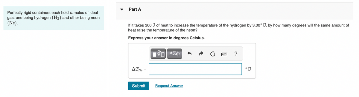 Perfectly rigid containers each hold n moles of ideal
gas, one being hydrogen (H₂) and other being neon
(Ne).
Part A
If it takes 300 J of heat to increase the temperature of the hydrogen by 3.00° C, by how many degrees will the same amount of
heat raise the temperature of the neon?
Express your answer in degrees Celsius.
ATNe =
Submit
VG ΑΣΦ
Request Answer
?
°C
Q