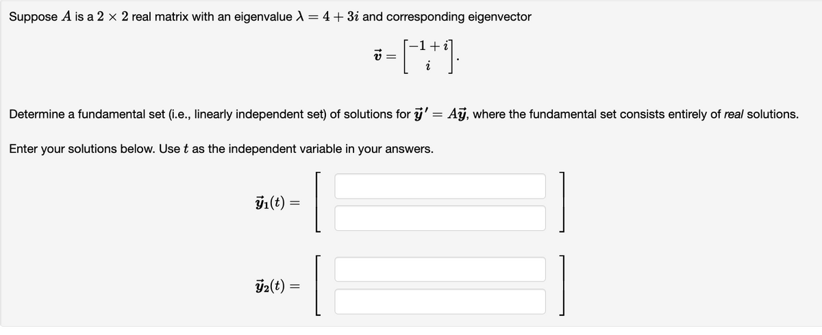 Suppose A is a 2 × 2 real matrix with an eigenvalue λ = 4 + 3¿ and corresponding eigenvector
-1 + i]
-[-¹+1).
i
Determine a fundamental set (i.e., linearly independent set) of solutions for ÿ' = Ay, where the fundamental set consists entirely of real solutions.
Enter your solutions below. Use t as the independent variable in your answers.
ÿ₁(t) =
=
v =
₂(t) =